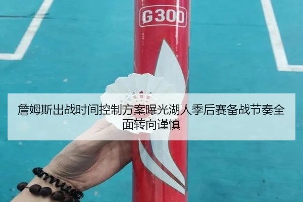 詹姆斯出战时间控制方案曝光湖人季后赛备战节奏全面转向谨慎