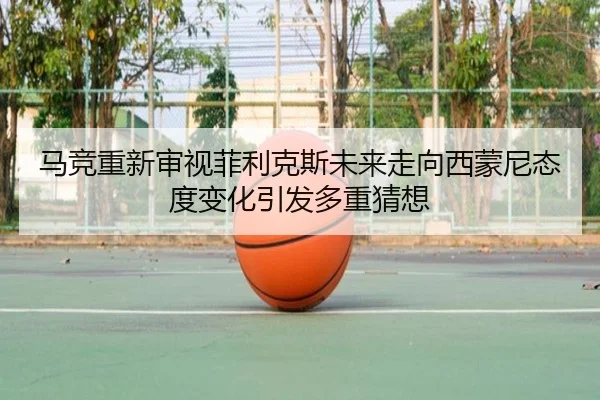 马竞重新审视菲利克斯未来走向西蒙尼态度变化引发多重猜想
